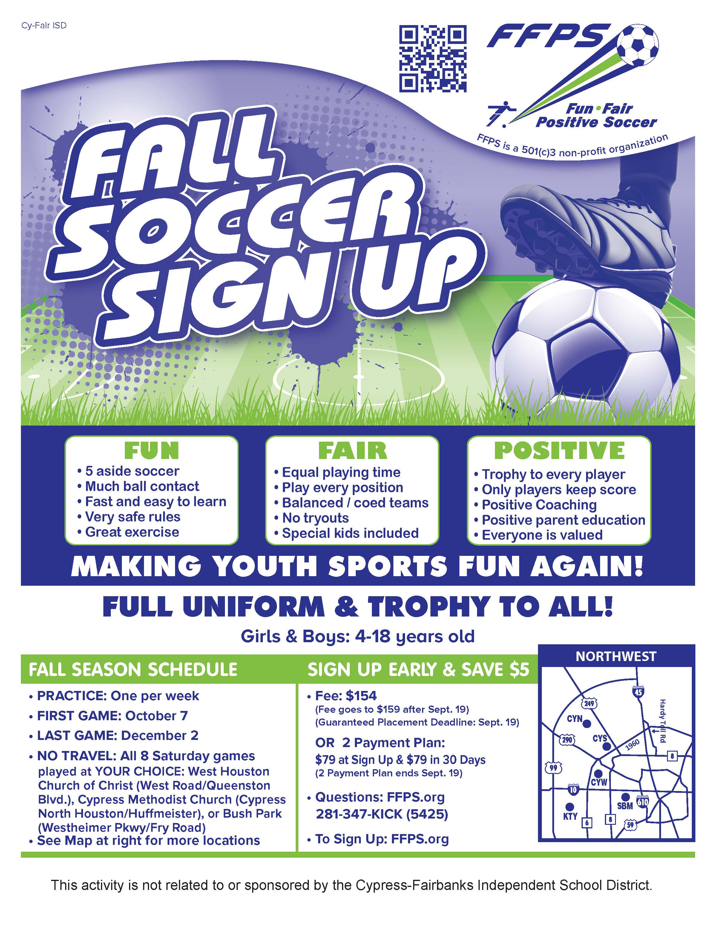 Fun Fair Positive Soccer - Fall Soccer Sign Up  Making youth sports fun again! Full uniform and trophy to all!  Girls and boys ages 4-18 Practice one day per week October 7-December 2 Fee: $154, $159 after September 19 Sign up early and save $5  www.FFPS.org 281-347-KICK (54250  This activity is not related to or sponsored by the Cypress-Fairbanks Independent School District.